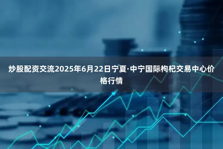 炒股配资交流2025年6月22日宁夏·中宁国际枸杞交易中心价格行情
