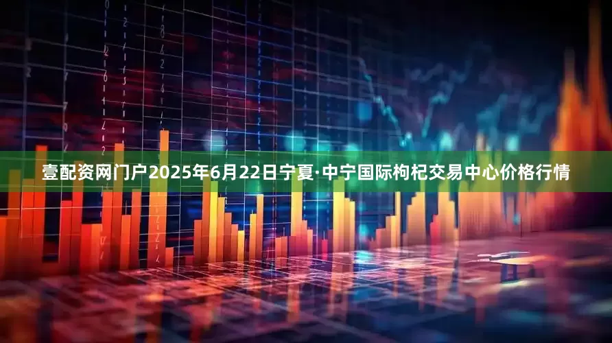 壹配资网门户2025年6月22日宁夏·中宁国际枸杞交易中心价格行情