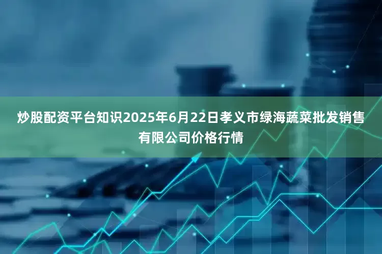 炒股配资平台知识2025年6月22日孝义市绿海蔬菜批发销售有限公司价格行情