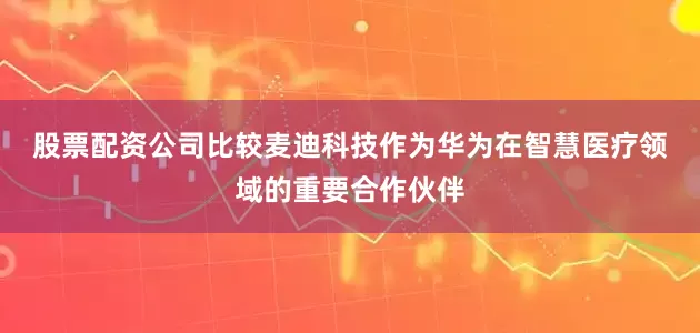 股票配资公司比较　　麦迪科技作为华为在智慧医疗领域的重要合作伙伴