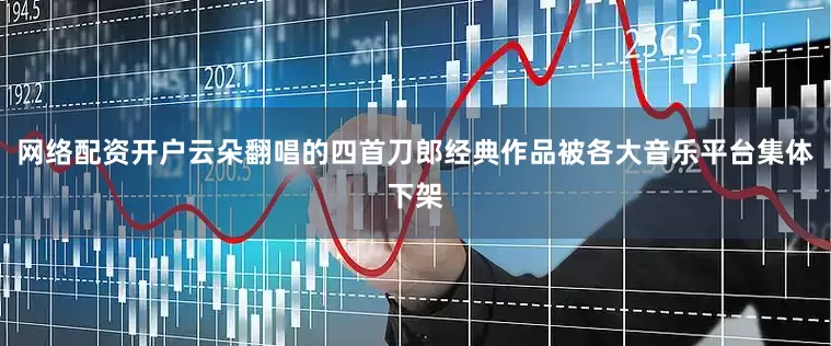 网络配资开户云朵翻唱的四首刀郎经典作品被各大音乐平台集体下架