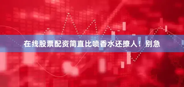 在线股票配资简直比喷香水还撩人！别急