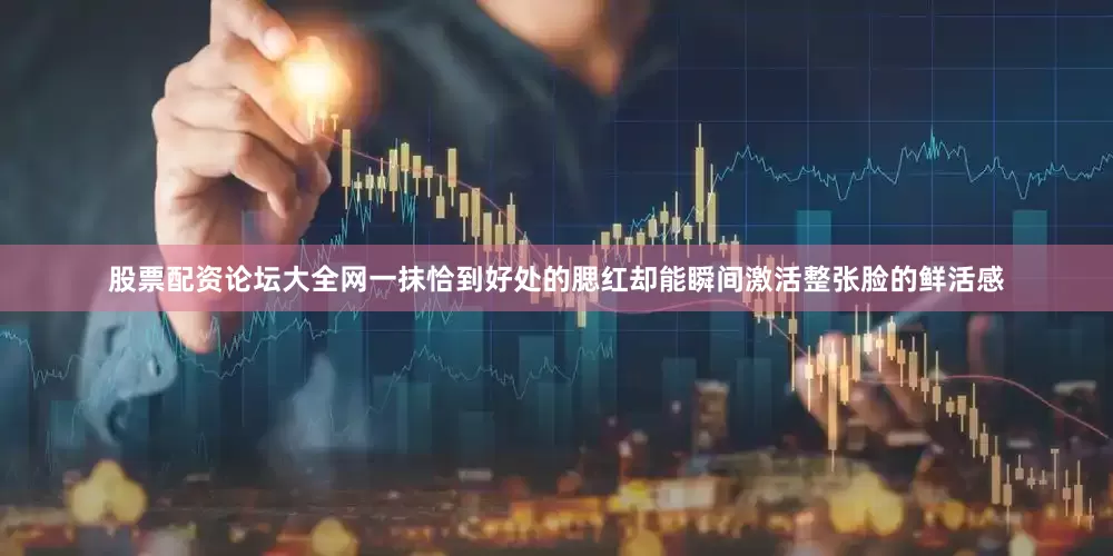 股票配资论坛大全网一抹恰到好处的腮红却能瞬间激活整张脸的鲜活感