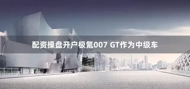 配资操盘开户极氪007 GT作为中级车