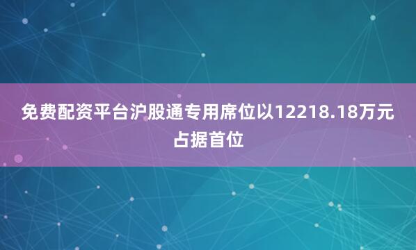 免费配资平台沪股通专用席位以12218.18万元占据首位