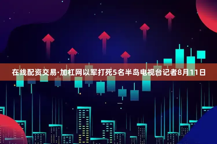 在线配资交易·加杠网　　以军打死5名半岛电视台记者　　8月11日
