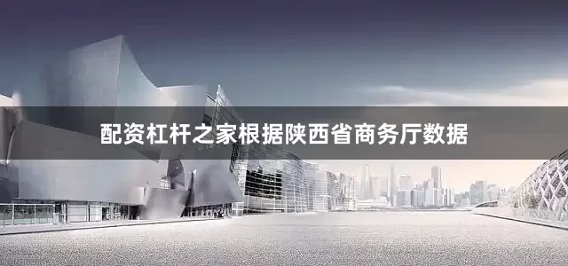 配资杠杆之家根据陕西省商务厅数据