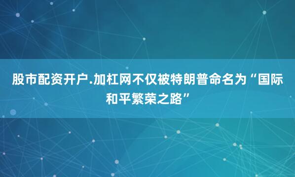 股市配资开户.加杠网不仅被特朗普命名为“国际和平繁荣之路”