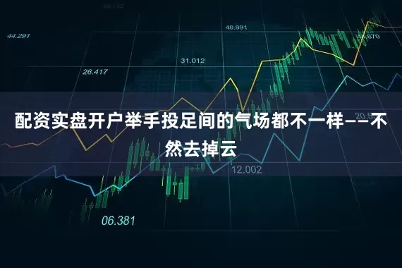 配资实盘开户举手投足间的气场都不一样——不然去掉云