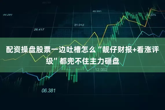 配资操盘股票一边吐槽怎么“靓仔财报+看涨评级”都兜不住主力砸盘