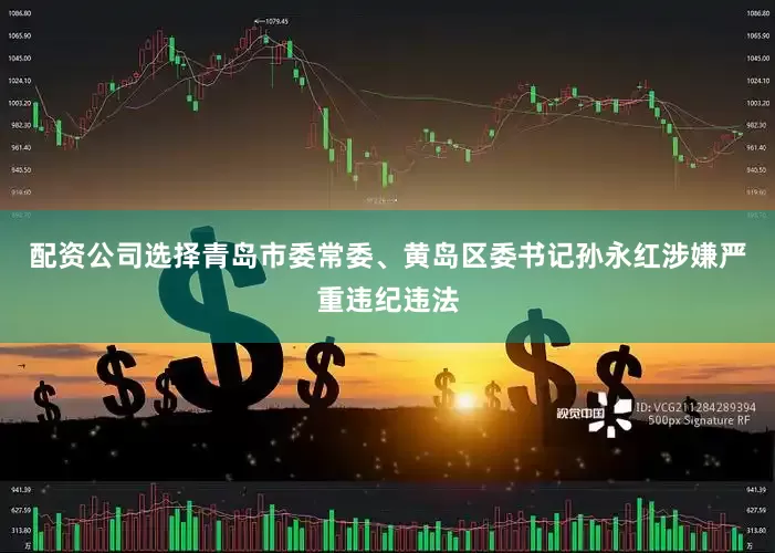配资公司选择青岛市委常委、黄岛区委书记孙永红涉嫌严重违纪违法